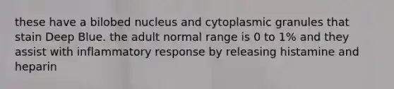 these have a bilobed nucleus and cytoplasmic granules that stain Deep Blue. the adult normal range is 0 to 1% and they assist with inflammatory response by releasing histamine and heparin