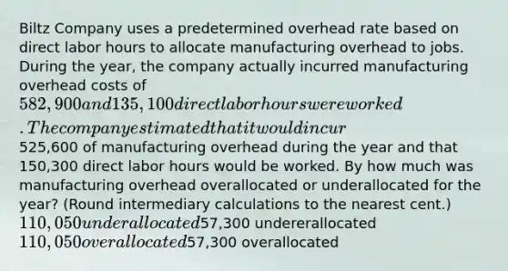 Biltz Company uses a predetermined overhead rate based on direct labor hours to allocate manufacturing overhead to jobs. During the year, the company actually incurred manufacturing overhead costs of 582,900 and 135,100 direct labor hours were worked. The company estimated that it would incur525,600 of manufacturing overhead during the year and that 150,300 direct labor hours would be worked. By how much was manufacturing overhead overallocated or underallocated for the year? (Round intermediary calculations to the nearest cent.) 110,050 underallocated57,300 undererallocated 110,050 overallocated57,300 overallocated