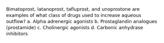 Bimatoprost, latanoprost, tafluprost, and unoprostone are examples of what class of drugs used to increase aqueous outflow? a. Alpha adrenergic agonists b. Prostaglandin analogues (prostamide) c. Cholinergic agonists d. Carbonic anhydrase inhibitors