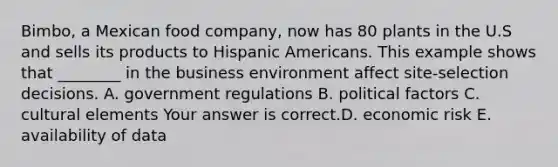 ​Bimbo, a Mexican food​ company, now has 80 plants in the U.S and sells its products to Hispanic Americans. This example shows that​ ________ in the business environment affect​ site-selection decisions. A. government regulations B. political factors C. cultural elements Your answer is correct.D. economic risk E. availability of data