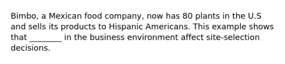 ​Bimbo, a Mexican food​ company, now has 80 plants in the U.S and sells its products to Hispanic Americans. This example shows that​ ________ in the business environment affect​ site-selection decisions.