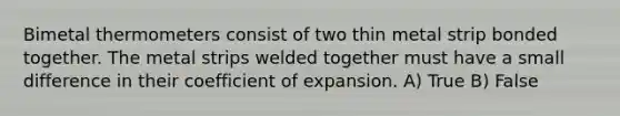 Bimetal thermometers consist of two thin metal strip bonded together. The metal strips welded together must have a small difference in their coefficient of expansion. A) True B) False