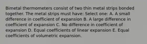 Bimetal thermometers consist of two thin metal strips bonded together. The metal strips must have: Select one: A. A small difference in coefficient of expansion B. A large difference in coefficient of expansion C. No difference in coefficient of expansion D. Equal coefficients of linear expansion E. Equal coefficients of volumetric expansion.