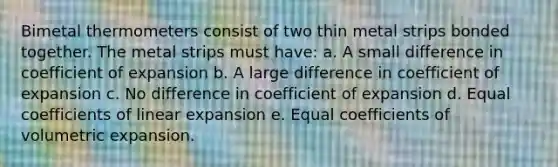 Bimetal thermometers consist of two thin metal strips bonded together. The metal strips must have: a. A small difference in coefficient of expansion b. A large difference in coefficient of expansion c. No difference in coefficient of expansion d. Equal coefficients of linear expansion e. Equal coefficients of volumetric expansion.