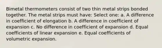 Bimetal thermometers consist of two thin metal strips bonded together. The metal strips must have: Select one: a. A difference in coefficient of elongation b. A difference in coefficient of expansion c. No difference in coefficient of expansion d. Equal coefficients of linear expansion e. Equal coefficients of volumetric expansion.