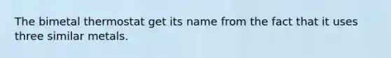 The bimetal thermostat get its name from the fact that it uses three similar metals.