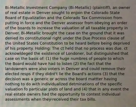 Bi-Metallic Investment Company (Bi-Metallic) (plaintiff), an owner of real estate in Denver sought to enjoin the Colorado State Board of Equalization and the Colorado Tax Commission from putting in force and the Denver assessor from obeying an order of the boards to increase the valuation of all taxable property in Denver. Bi-Metallic brought the case on the ground that it was denied its constitutional right under the Due Process clause of the United States Constitution to be heard before being deprived of his property. Holding: The ct held that no process was due. ct acknowldeged the existence of Londoner, but distinguished that case on the basis of: (1) the huge numbres of people to which the Board would have had to listen (2) the fact that the landowners were also voters in Denver and could remove their elected resps if they didnt't lie the Board's actions (3) that the decision was a generic or across the board mattter having nothing to do with individualized detminations of the specific valuation fo particular plots of land and (4) that in any event the real estate owners had the opportunity to contest individual assessments when they received their tax bills.