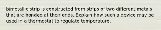 bimetallic strip is constructed from strips of two different metals that are bonded at their ends. Explain how such a device may be used in a thermostat to regulate temperature.