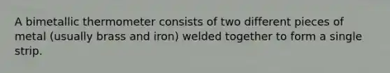 A bimetallic thermometer consists of two different pieces of metal (usually brass and iron) welded together to form a single strip.
