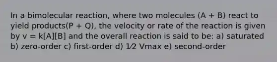 In a bimolecular reaction, where two molecules (A + B) react to yield products(P + Q), the velocity or rate of the reaction is given by v = k[A][B] and the overall reaction is said to be: a) saturated b) zero-order c) first-order d) 1⁄2 Vmax e) second-order