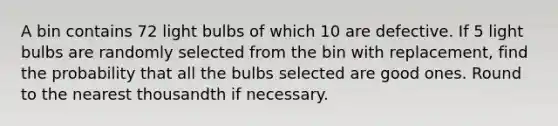 A bin contains 72 light bulbs of which 10 are defective. If 5 light bulbs are randomly selected from the bin with replacement, find the probability that all the bulbs selected are good ones. Round to the nearest thousandth if necessary.