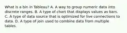 What is a bin in Tableau? A. A way to group numeric data into discrete ranges. B. A type of chart that displays values as bars. C. A type of data source that is optimized for live connections to data. D. A type of join used to combine data from multiple tables.