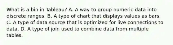 What is a bin in Tableau? A. A way to group numeric data into discrete ranges. B. A type of chart that displays values as bars. C. A type of data source that is optimized for live connections to data. D. A type of join used to combine data from multiple tables.