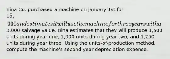 Bina Co. purchased a machine on January 1st for 15,000 and estimates it will use the machine for three years with a3,000 salvage value. Bina estimates that they will produce 1,500 units during year one, 1,000 units during year two, and 1,250 units during year three. Using the units-of-production method, compute the machine's second year depreciation expense.