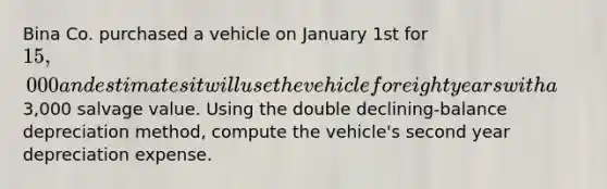 Bina Co. purchased a vehicle on January 1st for 15,000 and estimates it will use the vehicle for eight years with a3,000 salvage value. Using the double declining-balance depreciation method, compute the vehicle's second year depreciation expense.