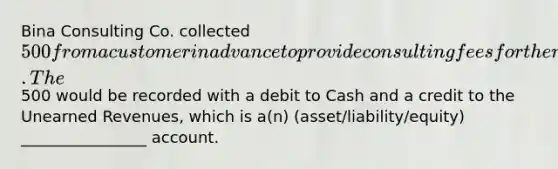 Bina Consulting Co. collected 500 from a customer in advance to provide consulting fees for the next two months. The500 would be recorded with a debit to Cash and a credit to the Unearned Revenues, which is a(n) (asset/liability/equity) ________________ account.