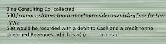 Bina Consulting Co. collected 500 from a customer in advance to provide consulting fees for the next two months. The500 would be recorded with a debit to Cash and a credit to the Unearned Revenues, which is a(n) _____ account.