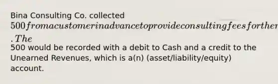 Bina Consulting Co. collected 500 from a customer in advance to provide consulting fees for the next two months. The500 would be recorded with a debit to Cash and a credit to the <a href='https://www.questionai.com/knowledge/kJai9DDOaA-unearned-revenues' class='anchor-knowledge'>unearned revenues</a>, which is a(n) (asset/liability/equity) account.