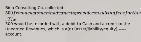 Bina Consulting Co. collected 500 from a customer in advance to provide consulting fees for the next two months. The500 would be recorded with a debit to Cash and a credit to the <a href='https://www.questionai.com/knowledge/kJai9DDOaA-unearned-revenues' class='anchor-knowledge'>unearned revenues</a>, which is a(n) (asset/liability/equity) ----- account.