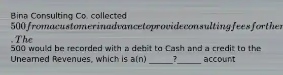 Bina Consulting Co. collected 500 from a customer in advance to provide consulting fees for the next two months. The500 would be recorded with a debit to Cash and a credit to the Unearned Revenues, which is a(n) ______?______ account