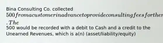 Bina Consulting Co. collected 500 from a customer in advance to provide consulting fees for the next two months. The500 would be recorded with a debit to Cash and a credit to the Unearned Revenues, which is a(n) (asset/liability/equity)