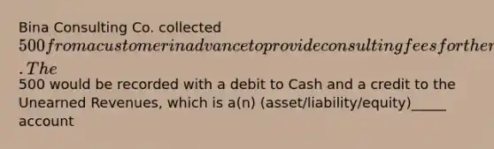 Bina Consulting Co. collected 500 from a customer in advance to provide consulting fees for the next two months. The500 would be recorded with a debit to Cash and a credit to the Unearned Revenues, which is a(n) (asset/liability/equity)_____ account