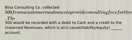 Bina Consulting Co. collected 500 from a customer in advance to provide consulting fees for the next two months. The500 would be recorded with a debit to Cash and a credit to the <a href='https://www.questionai.com/knowledge/kJai9DDOaA-unearned-revenues' class='anchor-knowledge'>unearned revenues</a>, which is a(n) (asset/liability/equity) ______ account.