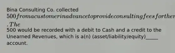 Bina Consulting Co. collected 500 from a customer in advance to provide consulting fees for the next two months. The500 would be recorded with a debit to Cash and a credit to the Unearned Revenues, which is a(n) (asset/liability/equity)_____ account.