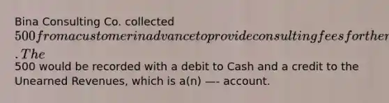 Bina Consulting Co. collected 500 from a customer in advance to provide consulting fees for the next two months. The500 would be recorded with a debit to Cash and a credit to the <a href='https://www.questionai.com/knowledge/kJai9DDOaA-unearned-revenues' class='anchor-knowledge'>unearned revenues</a>, which is a(n) —- account.