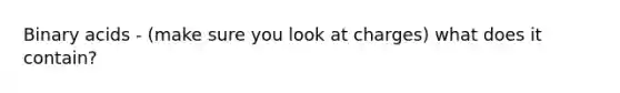 Binary acids - (make sure you look at charges) what does it contain?