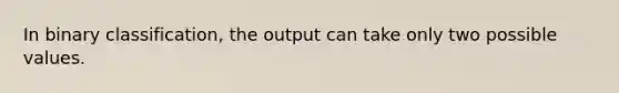 In binary classification, the output can take only two possible values.