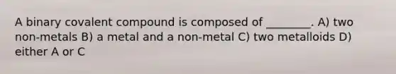 A binary covalent compound is composed of ________. A) two non-metals B) a metal and a non-metal C) two metalloids D) either A or C