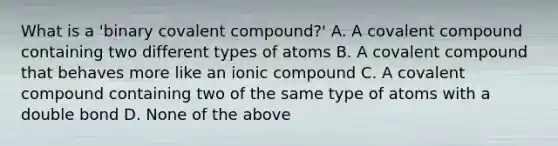 What is a 'binary covalent compound?' A. A covalent compound containing two different types of atoms B. A covalent compound that behaves more like an ionic compound C. A covalent compound containing two of the same type of atoms with a double bond D. None of the above