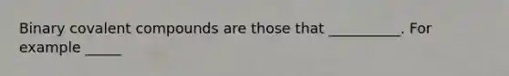 Binary covalent compounds are those that __________. For example _____