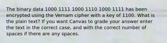 The binary data 1000 1111 1000 1110 1000 1111 has been encrypted using the Vernam cipher with a key of 1100. What is the plain text? If you want Canvas to grade your answer enter the text in the correct case, and with the correct number of spaces if there are any spaces.