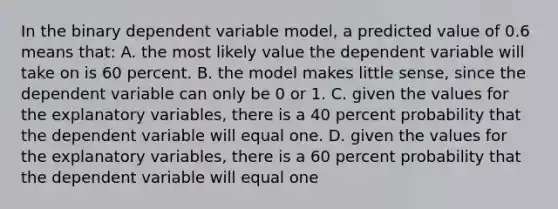 In the binary dependent variable model, a predicted value of 0.6 means that: A. the most likely value the dependent variable will take on is 60 percent. B. the model makes little sense, since the dependent variable can only be 0 or 1. C. given the values for the explanatory variables, there is a 40 percent probability that the dependent variable will equal one. D. given the values for the explanatory variables, there is a 60 percent probability that the dependent variable will equal one