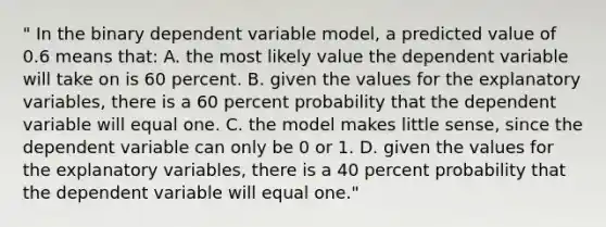 " In the binary dependent variable model, a predicted value of 0.6 means that: A. the most likely value the dependent variable will take on is 60 percent. B. given the values for the explanatory variables, there is a 60 percent probability that the dependent variable will equal one. C. the model makes little sense, since the dependent variable can only be 0 or 1. D. given the values for the explanatory variables, there is a 40 percent probability that the dependent variable will equal one."