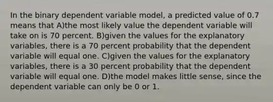 In the binary dependent variable model, a predicted value of 0.7 means that A)the most likely value the dependent variable will take on is 70 percent. B)given the values for the explanatory variables, there is a 70 percent probability that the dependent variable will equal one. C)given the values for the explanatory variables, there is a 30 percent probability that the dependent variable will equal one. D)the model makes little sense, since the dependent variable can only be 0 or 1.