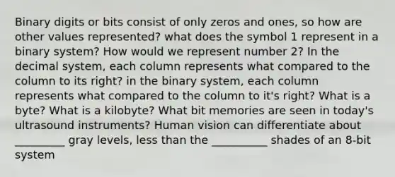 Binary digits or bits consist of only zeros and ones, so how are other values represented? what does the symbol 1 represent in a binary system? How would we represent number 2? In the decimal system, each column represents what compared to the column to its right? in the binary system, each column represents what compared to the column to it's right? What is a byte? What is a kilobyte? What bit memories are seen in today's ultrasound instruments? Human vision can differentiate about _________ gray levels, less than the __________ shades of an 8-bit system