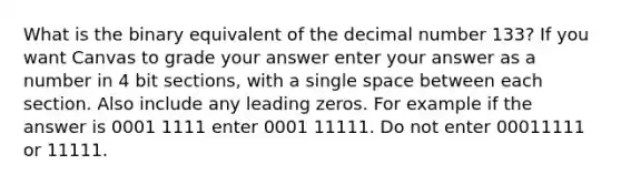 What is the binary equivalent of the decimal number 133? If you want Canvas to grade your answer enter your answer as a number in 4 bit sections, with a single space between each section. Also include any leading zeros. For example if the answer is 0001 1111 enter 0001 11111. Do not enter 00011111 or 11111.