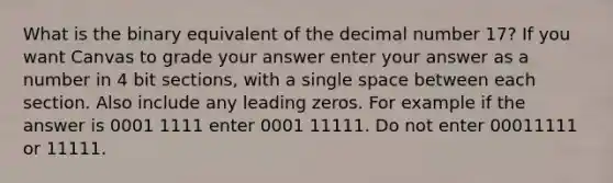 What is the binary equivalent of the decimal number 17? If you want Canvas to grade your answer enter your answer as a number in 4 bit sections, with a single space between each section. Also include any leading zeros. For example if the answer is 0001 1111 enter 0001 11111. Do not enter 00011111 or 11111.