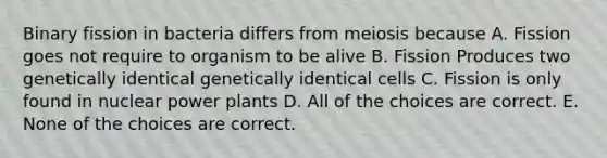 Binary fission in bacteria differs from meiosis because A. Fission goes not require to organism to be alive B. Fission Produces two genetically identical genetically identical cells C. Fission is only found in nuclear power plants D. All of the choices are correct. E. None of the choices are correct.