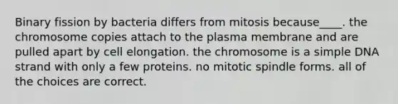 Binary fission by bacteria differs from mitosis because____. the chromosome copies attach to the plasma membrane and are pulled apart by cell elongation. the chromosome is a simple DNA strand with only a few proteins. no mitotic spindle forms. all of the choices are correct.