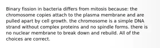 Binary fission in bacteria differs from mitosis because: the chromosome copies attach to the plasma membrane and are pulled apart by cell growth. the chromosome is a simple DNA strand without complex proteins and no spindle forms. there is no nuclear membrane to break down and rebuild. All of the choices are correct.