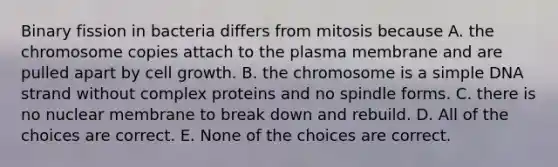 Binary fission in bacteria differs from mitosis because A. the chromosome copies attach to the plasma membrane and are pulled apart by cell growth. B. the chromosome is a simple DNA strand without complex proteins and no spindle forms. C. there is no nuclear membrane to break down and rebuild. D. All of the choices are correct. E. None of the choices are correct.