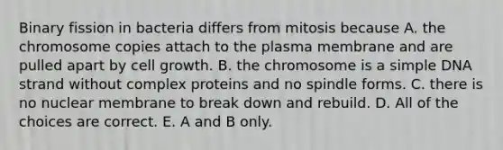 Binary fission in bacteria differs from mitosis because A. the chromosome copies attach to the plasma membrane and are pulled apart by cell growth. B. the chromosome is a simple DNA strand without complex proteins and no spindle forms. C. there is no nuclear membrane to break down and rebuild. D. All of the choices are correct. E. A and B only.