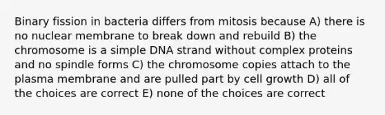 Binary fission in bacteria differs from mitosis because A) there is no nuclear membrane to break down and rebuild B) the chromosome is a simple DNA strand without complex proteins and no spindle forms C) the chromosome copies attach to the plasma membrane and are pulled part by cell growth D) all of the choices are correct E) none of the choices are correct