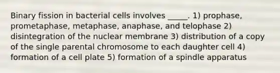 Binary fission in bacterial cells involves _____. 1) prophase, prometaphase, metaphase, anaphase, and telophase 2) disintegration of the nuclear membrane 3) distribution of a copy of the single parental chromosome to each daughter cell 4) formation of a cell plate 5) formation of a spindle apparatus