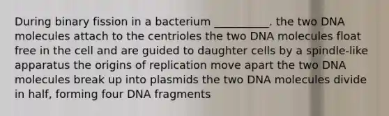 During binary fission in a bacterium __________. the two DNA molecules attach to the centrioles the two DNA molecules float free in the cell and are guided to daughter cells by a spindle-like apparatus the origins of replication move apart the two DNA molecules break up into plasmids the two DNA molecules divide in half, forming four DNA fragments