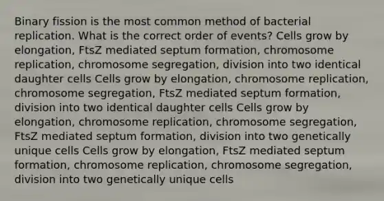 Binary fission is the most common method of bacterial replication. What is the correct order of events? Cells grow by elongation, FtsZ mediated septum formation, chromosome replication, chromosome segregation, division into two identical daughter cells Cells grow by elongation, chromosome replication, chromosome segregation, FtsZ mediated septum formation, division into two identical daughter cells Cells grow by elongation, chromosome replication, chromosome segregation, FtsZ mediated septum formation, division into two genetically unique cells Cells grow by elongation, FtsZ mediated septum formation, chromosome replication, chromosome segregation, division into two genetically unique cells